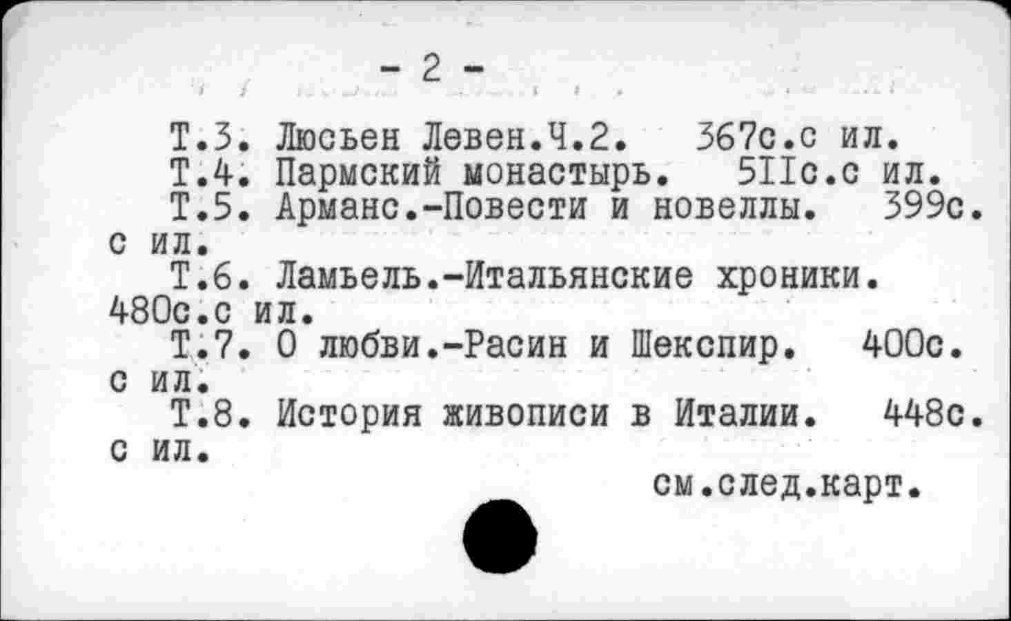 ﻿- 2 -
Т.З. Люсьен Левен.4.2.	367с.с ил.
Т.4. Пермский монастырь. 511с.с ил.
Т.5. Армане.-Повести и новеллы. 399с. с ил.
Т.6. Ламьель.-Итальянские хроники. 480с.с ил.
Т.7. О любви.-Расин и Шекспир. 400с. с ил.
Т.8. История живописи в Италии. 448с. с ил.
см.след.карт.